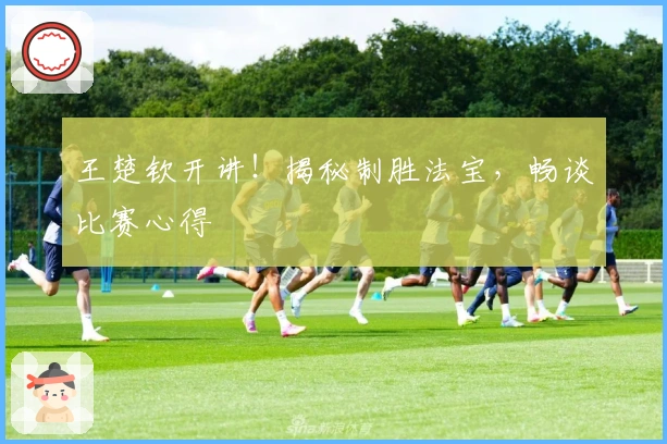 王楚钦开讲！揭秘制胜法宝，畅谈比赛心得