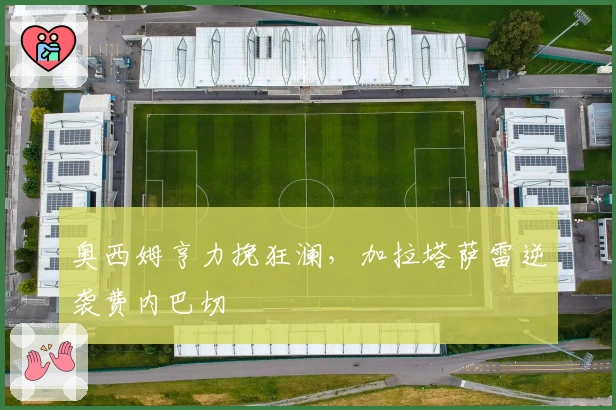 奥西姆亨力挽狂澜，加拉塔萨雷逆袭费内巴切