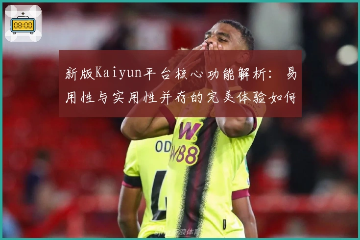 新版Kaiyun平台核心功能解析：易用性与实用性并存的完美体验如何实现？