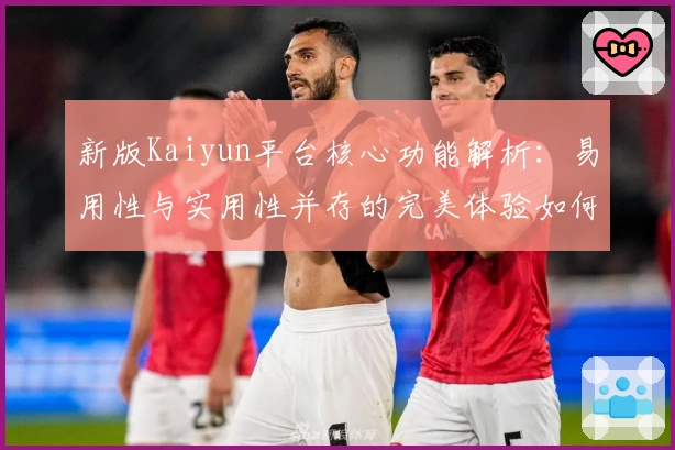新版Kaiyun平台核心功能解析：易用性与实用性并存的完美体验如何实现？