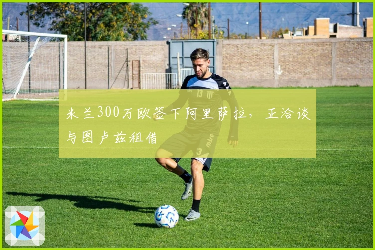 米兰300万欧签下阿里萨拉，正洽谈与图卢兹租借
