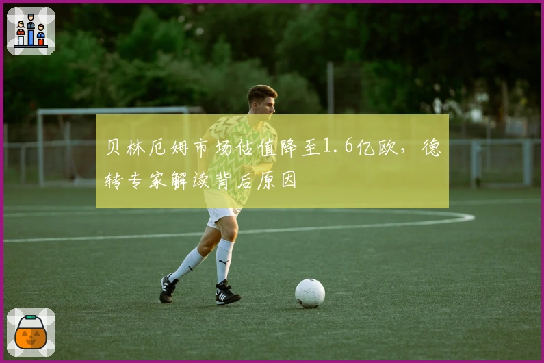贝林厄姆市场估值降至1.6亿欧，德转专家解读背后原因