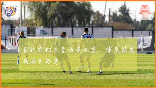 齐达内初入皇马更衣室，球星敬意满满齐起身