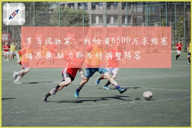 罗马诺独家：利物浦6500万求购塞梅尼奥 助力斯洛特调整阵容