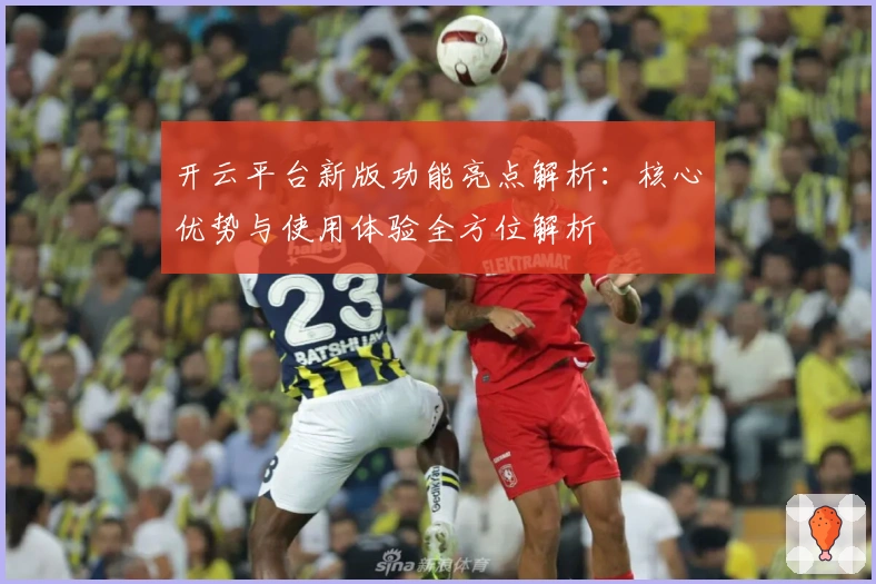 开云平台新版功能亮点解析：核心优势与使用体验全方位解析